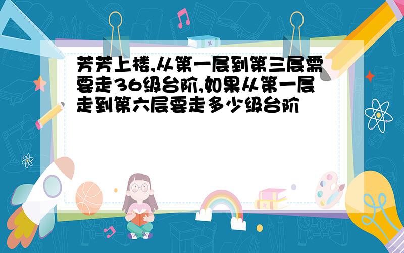 芳芳上楼,从第一层到第三层需要走36级台阶,如果从第一层走到第六层要走多少级台阶