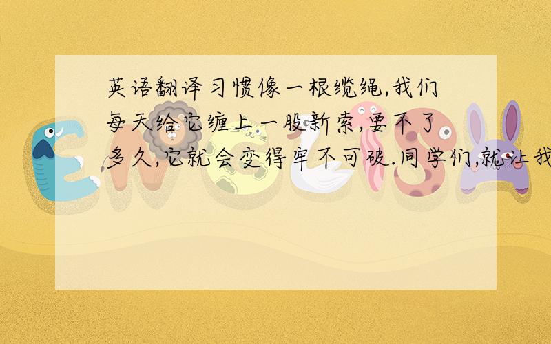 英语翻译习惯像一根缆绳,我们每天给它缠上一股新索,要不了多久,它就会变得牢不可破.同学们,就让我们去为好习惯的缆绳缠上恒