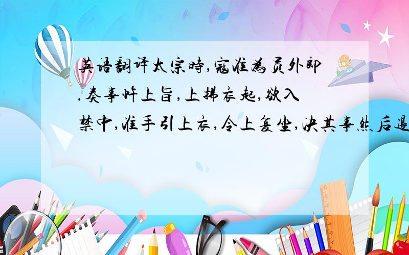 英语翻译太宗时,寇准为员外郎.奏事忤上旨,上拂衣起,欲入禁中,准手引上衣,令上复坐,决其事然后退.上由是嘉之,曰：“朕得