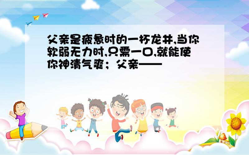 父亲是疲惫时的一杯龙井,当你软弱无力时,只需一口,就能使你神清气爽；父亲——