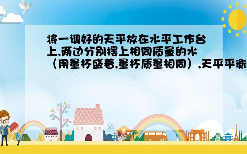 将一调好的天平放在水平工作台上,两边分别摆上相同质量的水（用量杯盛着,量杯质量相同）,天平平衡.现让一块用细绳系好的铁块