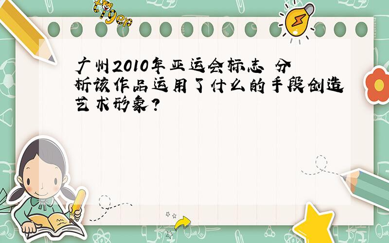 广州2010年亚运会标志 分析该作品运用了什么的手段创造艺术形象?