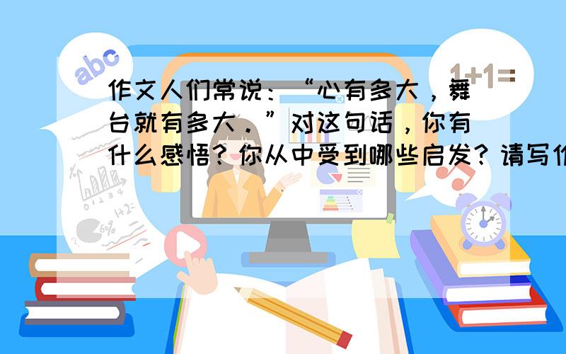 作文人们常说：“心有多大，舞台就有多大。”对这句话，你有什么感悟？你从中受到哪些启发？请写作一篇800字左右的记叙文或议