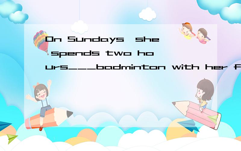 On Sundays,she spends two hours___badminton with her friends