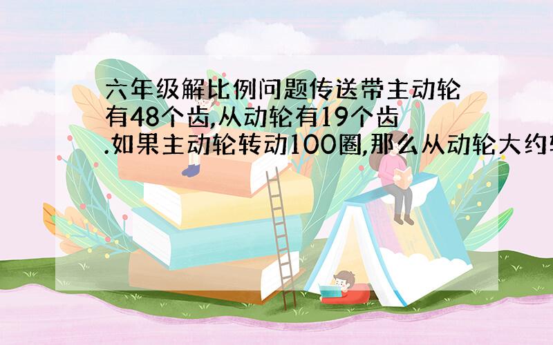 六年级解比例问题传送带主动轮有48个齿,从动轮有19个齿.如果主动轮转动100圈,那么从动轮大约转过多少圈?（保留整数,