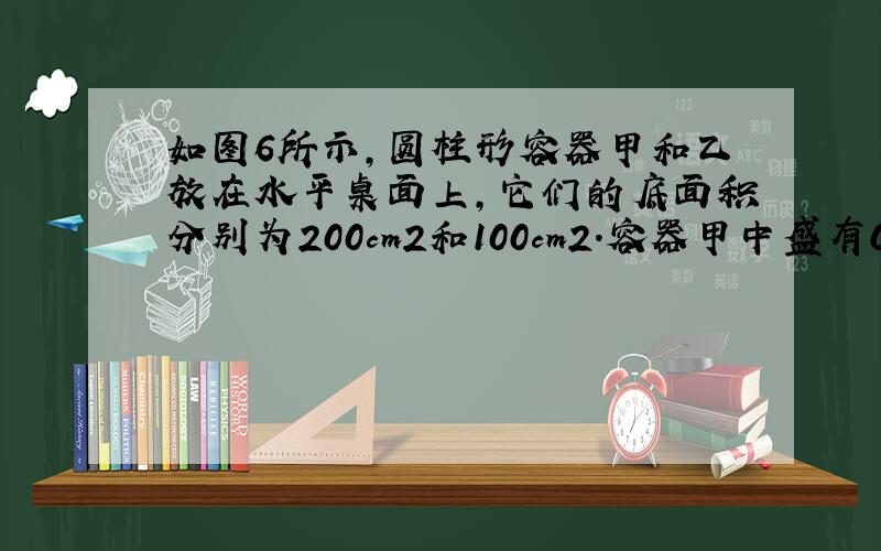 如图6所示,圆柱形容器甲和乙放在水平桌面上,它们的底面积分别为200cm2和100cm2.容器甲中盛有0.2m高的