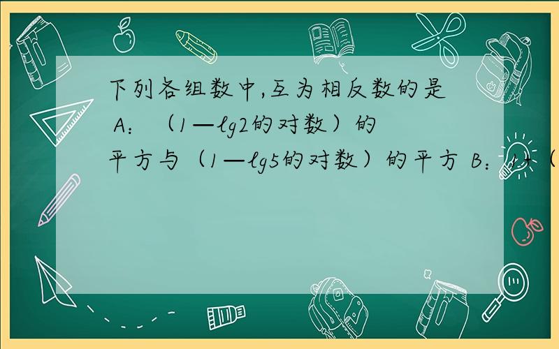 下列各组数中,互为相反数的是 A：（1—lg2的对数）的平方与（1—lg5的对数）的平方 B：1+（lg2的对数）的