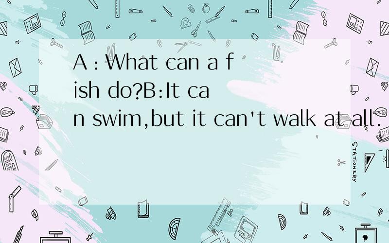 A：What can a fish do?B:It can swim,but it can't walk at all.