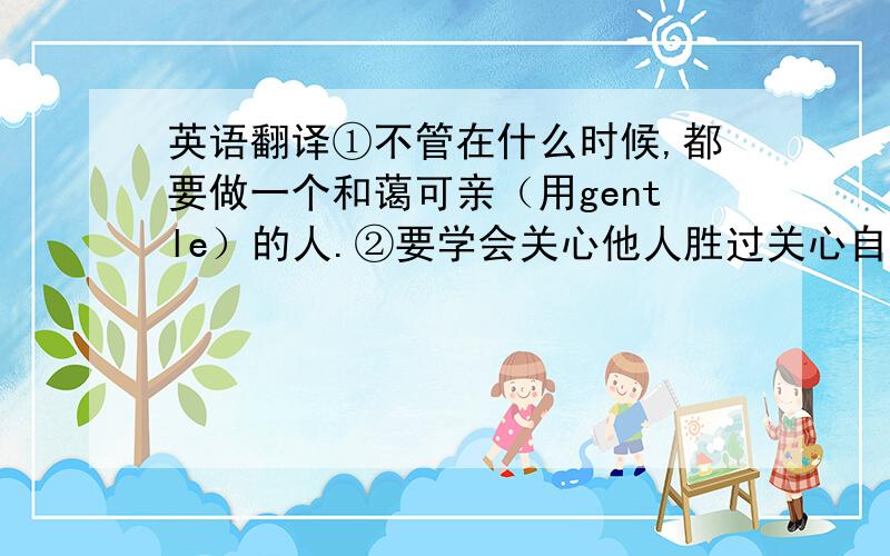 英语翻译①不管在什么时候,都要做一个和蔼可亲（用gentle）的人.②要学会关心他人胜过关心自己.③那些在你遇到困难时离