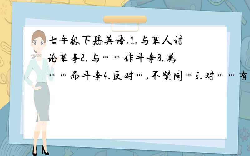 七年级下册英语.1.与某人讨论某事2.与……作斗争3.为……而斗争4.反对…,不赞同…5.对……有害（2种表达方法）6.