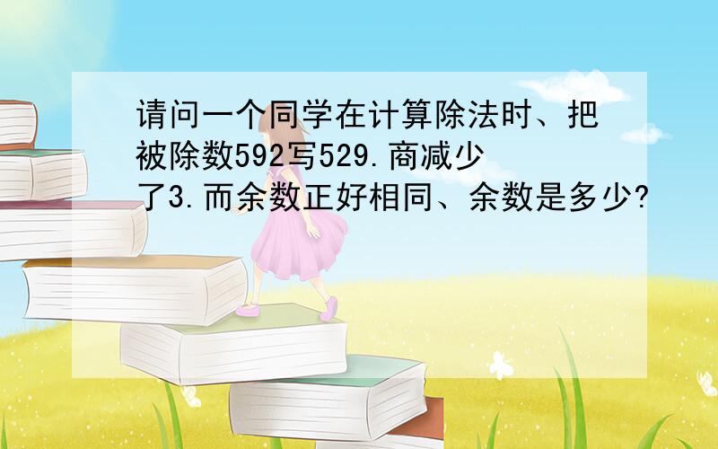 请问一个同学在计算除法时、把被除数592写529.商减少了3.而余数正好相同、余数是多少?