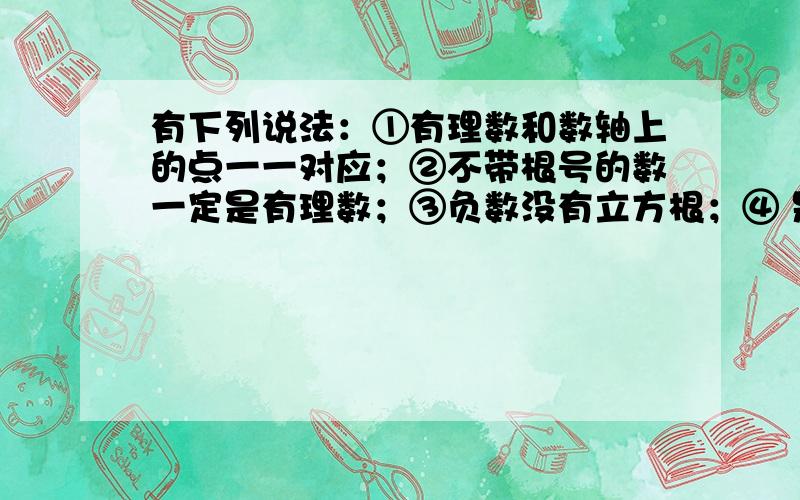 有下列说法：①有理数和数轴上的点一一对应；②不带根号的数一定是有理数；③负数没有立方根；④ 是7的平方根；其中正确的说法