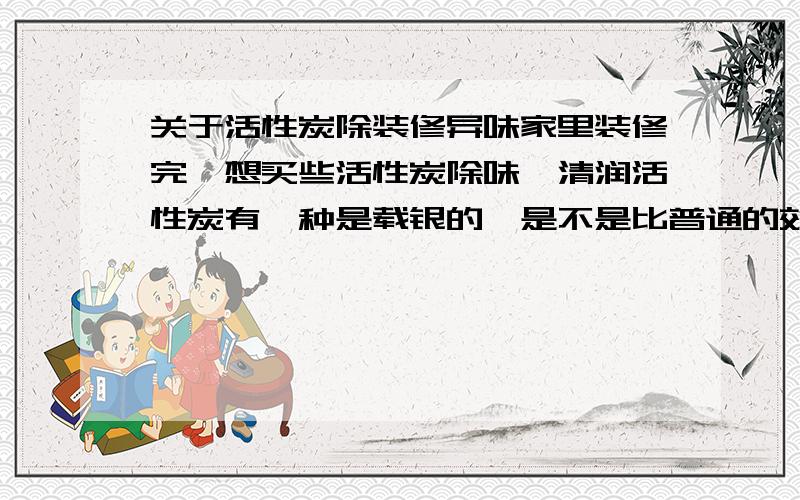 关于活性炭除装修异味家里装修完,想买些活性炭除味,清润活性炭有一种是载银的,是不是比普通的效果好?