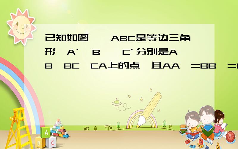 已知如图,△ABC是等边三角形,A’、B'、C’分别是AB、BC、CA上的点,且AA'=BB'=CC'.