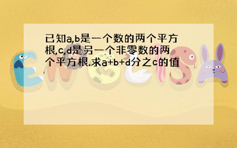 已知a,b是一个数的两个平方根,c,d是另一个非零数的两个平方根.求a+b+d分之c的值