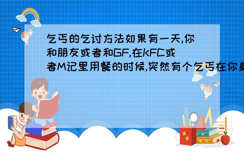 乞丐的乞讨方法如果有一天,你和朋友或者和GF,在KFC或者M记里用餐的时候,突然有个乞丐在你身边,你会有何想法?