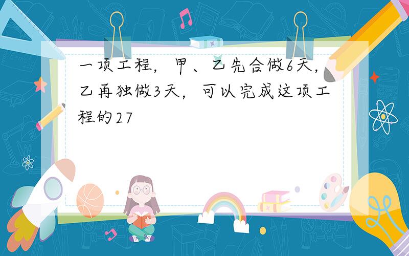 一项工程，甲、乙先合做6天，乙再独做3天，可以完成这项工程的27