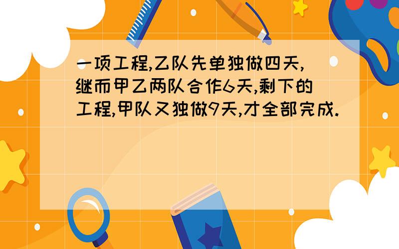 一项工程,乙队先单独做四天,继而甲乙两队合作6天,剩下的工程,甲队又独做9天,才全部完成.