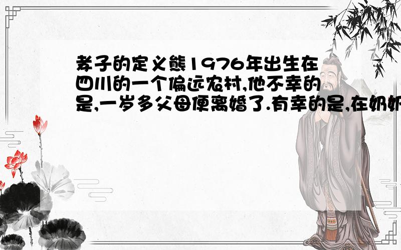 孝子的定义熊1976年出生在四川的一个偏远农村,他不幸的是,一岁多父母便离婚了.有幸的是,在奶奶和父亲的关爱下,他渐渐地