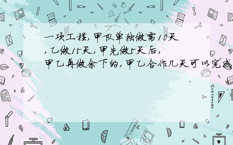 一项工程,甲队单独做需10天,乙做15天,甲先做5天后,甲乙再做余下的,甲乙合作几天可以完成