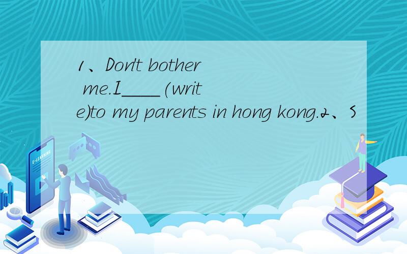 1、Don't bother me.I____(write)to my parents in hong kong.2、S