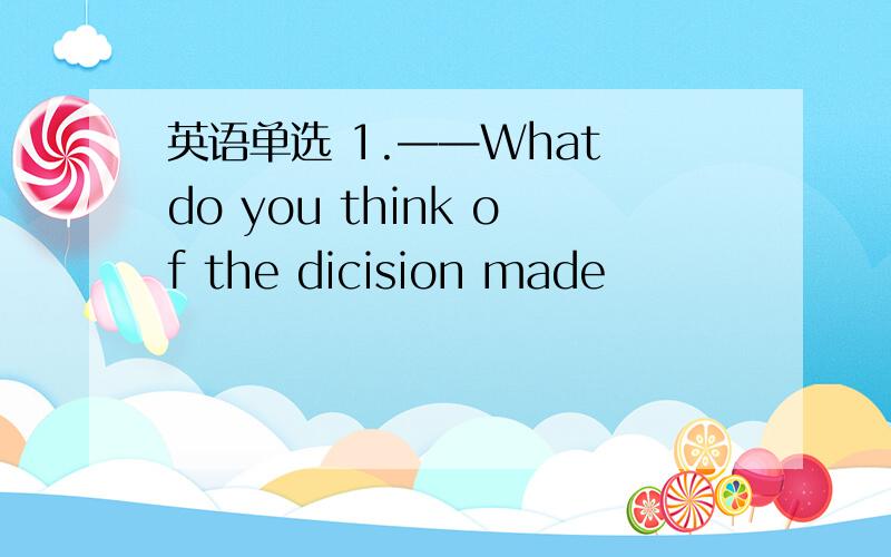 英语单选 1.——What do you think of the dicision made