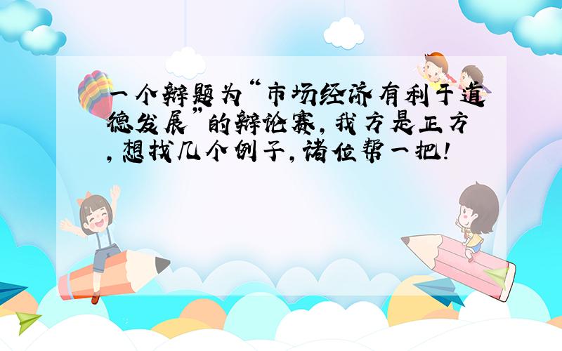 一个辩题为“市场经济有利于道德发展”的辩论赛,我方是正方,想找几个例子,诸位帮一把!