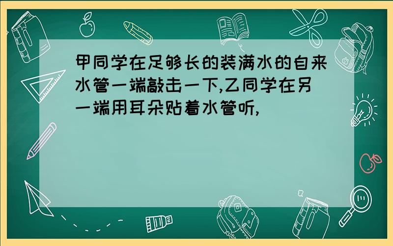 甲同学在足够长的装满水的自来水管一端敲击一下,乙同学在另一端用耳朵贴着水管听,