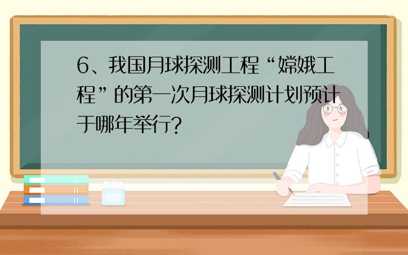 6、我国月球探测工程“嫦娥工程”的第一次月球探测计划预计于哪年举行?