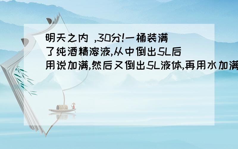 明天之内 ,30分!一桶装满了纯酒精溶液,从中倒出5L后用说加满,然后又倒出5L液体,再用水加满,这时桶内酒精溶液的质量