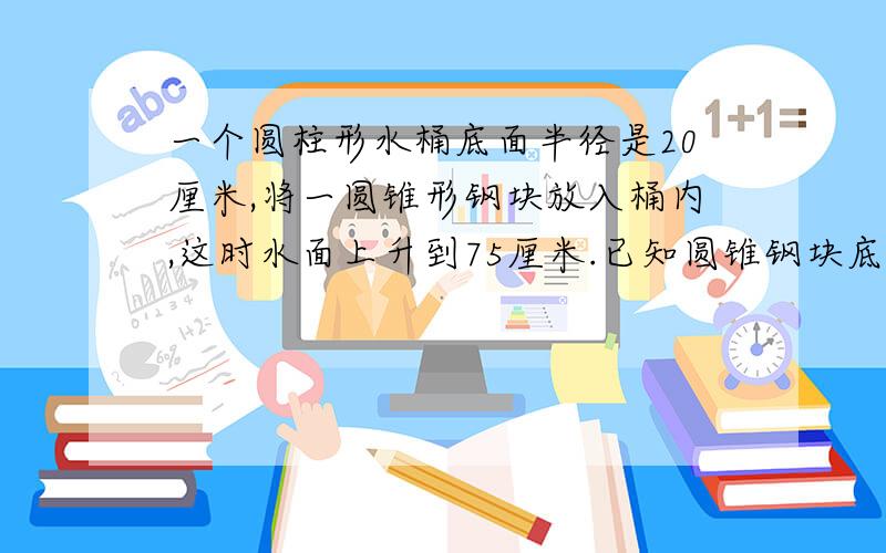 一个圆柱形水桶底面半径是20厘米,将一圆锥形钢块放入桶内,这时水面上升到75厘米.已知圆锥钢块底面半径10厘米,高是60