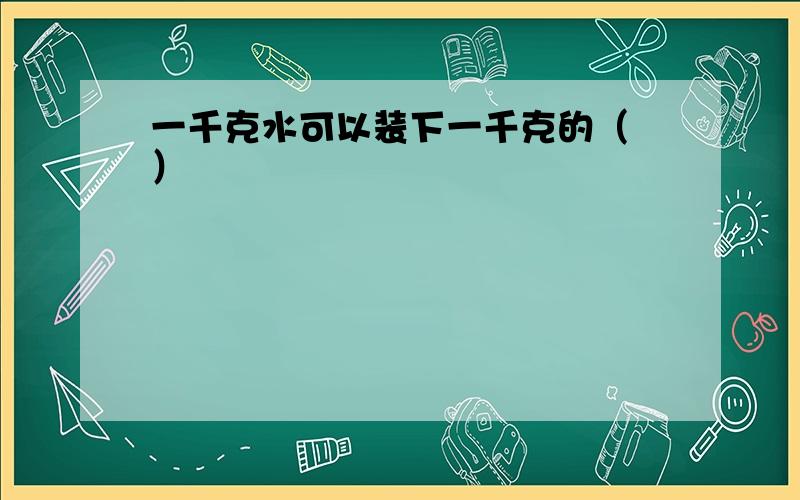 一千克水可以装下一千克的（ ）