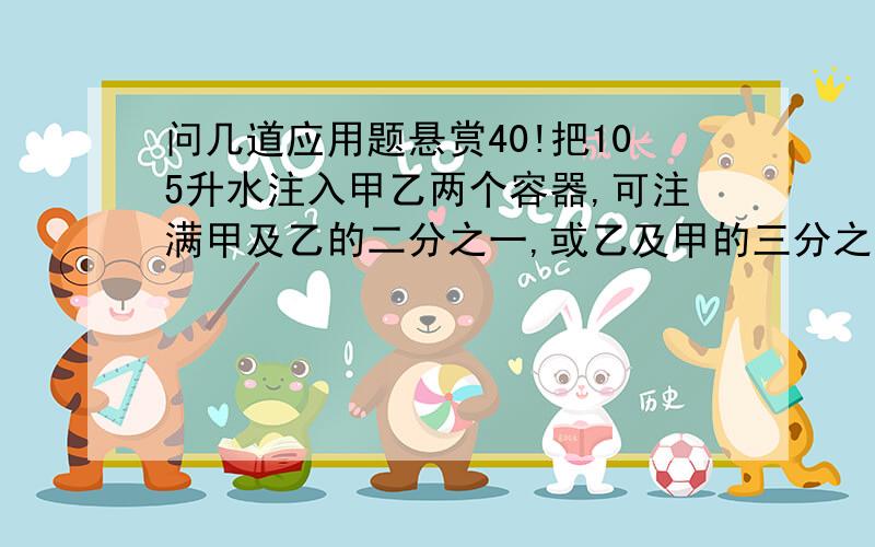 问几道应用题悬赏40!把105升水注入甲乙两个容器,可注满甲及乙的二分之一,或乙及甲的三分之一,求甲乙容