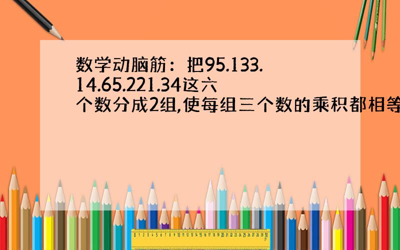 数学动脑筋：把95.133.14.65.221.34这六个数分成2组,使每组三个数的乘积都相等,如何分?17点半之前球答