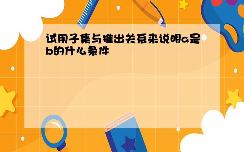 试用子集与推出关系来说明a是b的什么条件