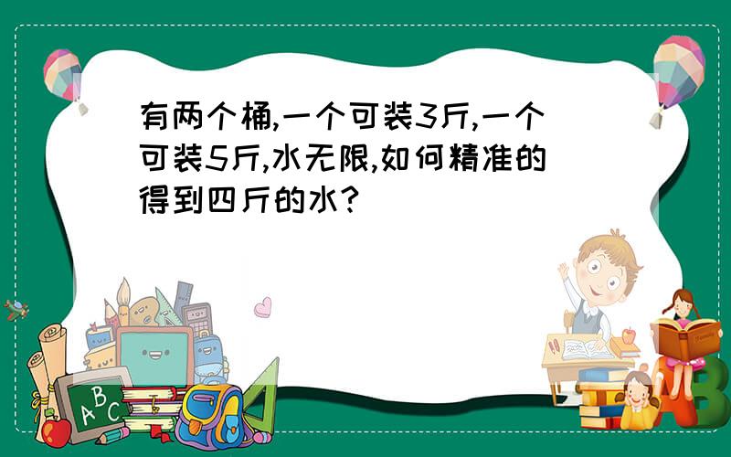 有两个桶,一个可装3斤,一个可装5斤,水无限,如何精准的得到四斤的水?