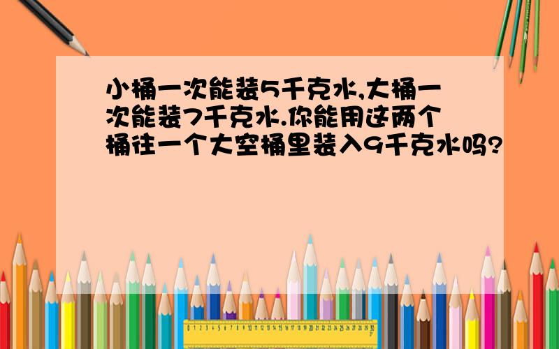 小桶一次能装5千克水,大桶一次能装7千克水.你能用这两个桶往一个大空桶里装入9千克水吗?