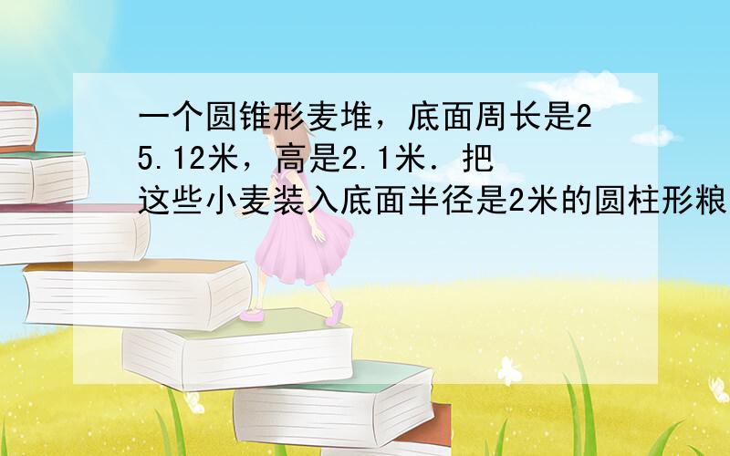 一个圆锥形麦堆，底面周长是25.12米，高是2.1米．把这些小麦装入底面半径是2米的圆柱形粮囤内正好装满，这个粮囤高多少