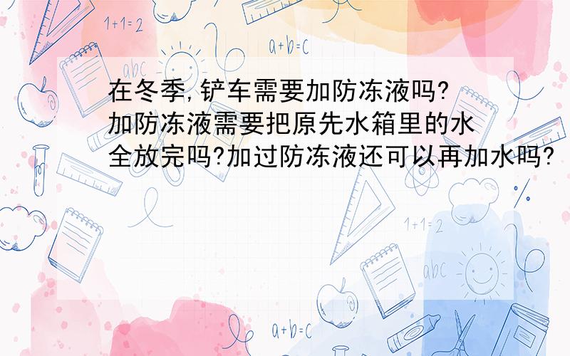 在冬季,铲车需要加防冻液吗?加防冻液需要把原先水箱里的水全放完吗?加过防冻液还可以再加水吗?