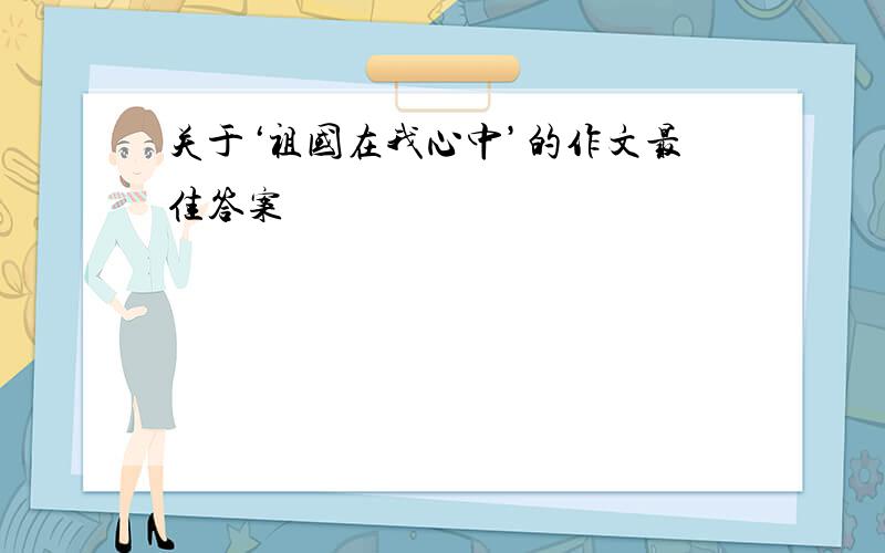 关于‘祖国在我心中’的作文最佳答案