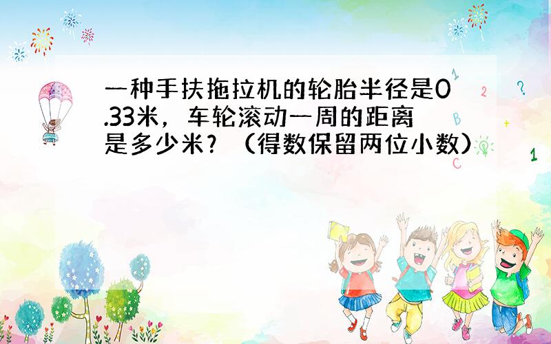 一种手扶拖拉机的轮胎半径是0.33米，车轮滚动一周的距离是多少米？（得数保留两位小数）