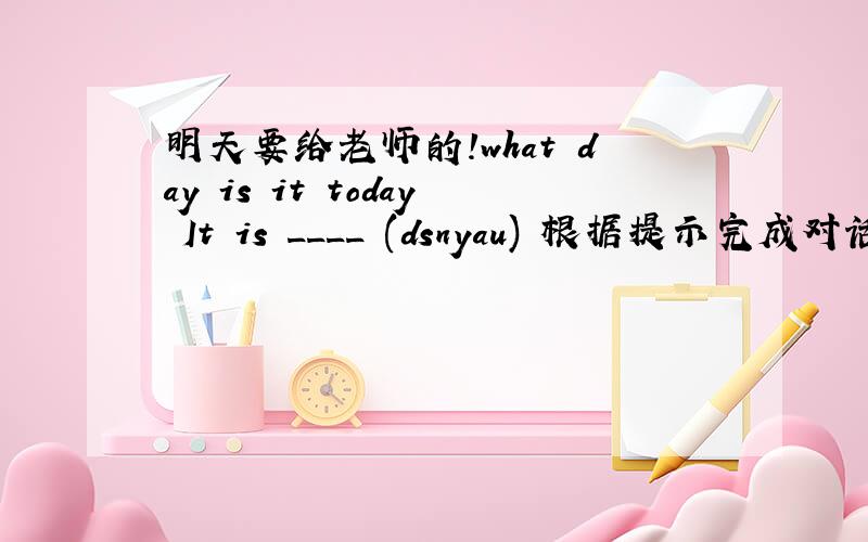 明天要给老师的!what day is it today It is ____ (dsnyau) 根据提示完成对话