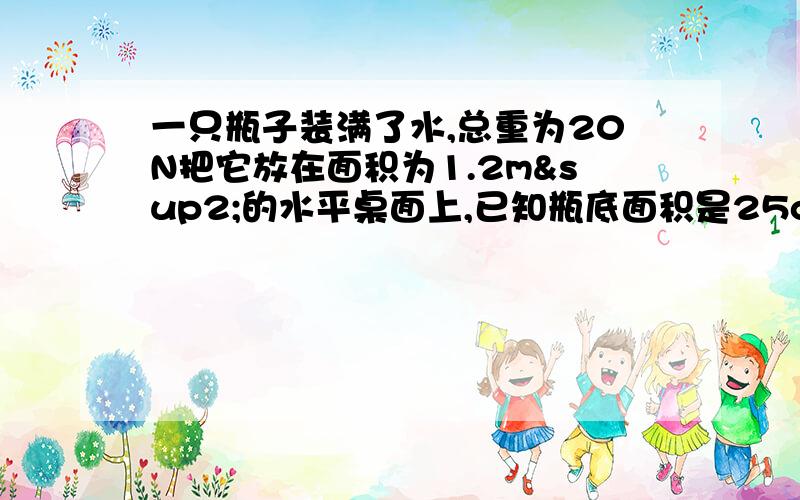 一只瓶子装满了水,总重为20N把它放在面积为1.2m²的水平桌面上,已知瓶底面积是25cm²,求压强