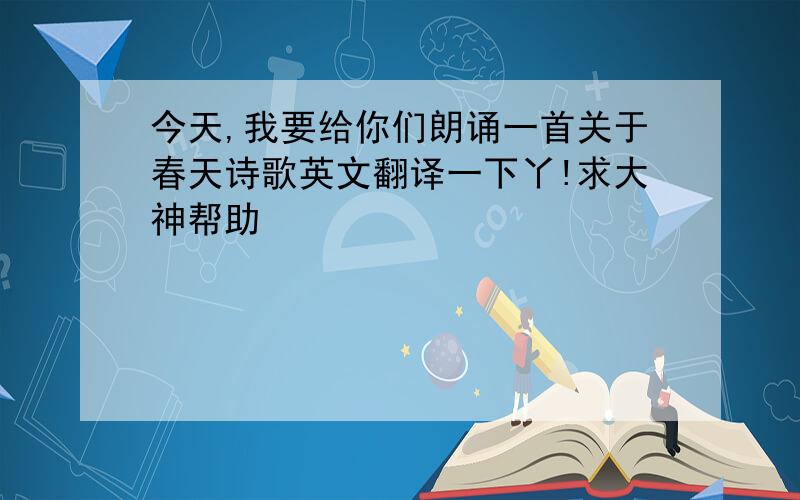 今天,我要给你们朗诵一首关于春天诗歌英文翻译一下丫!求大神帮助