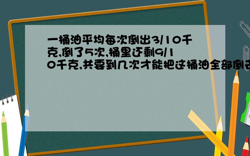 一桶油平均每次倒出3/10千克,倒了5次,桶里还剩9/10千克,共要到几次才能把这桶油全部倒去?