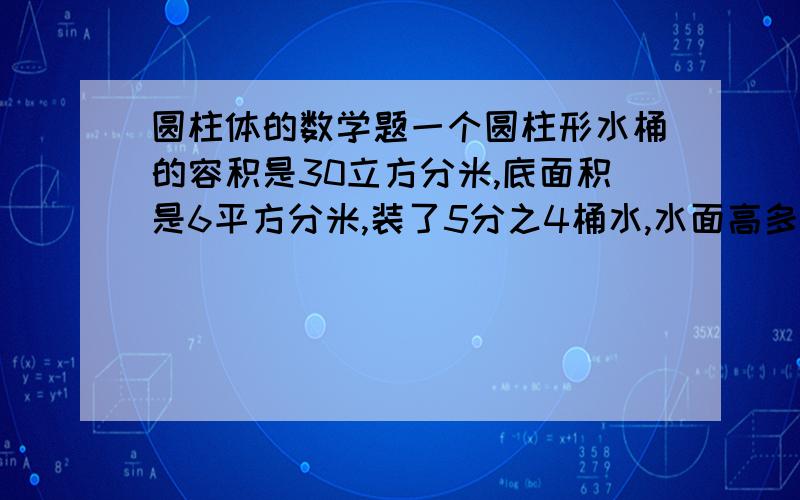 圆柱体的数学题一个圆柱形水桶的容积是30立方分米,底面积是6平方分米,装了5分之4桶水,水面高多少分米?