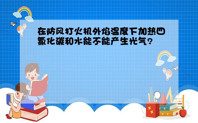 在防风打火机外焰温度下加热四氯化碳和水能不能产生光气?