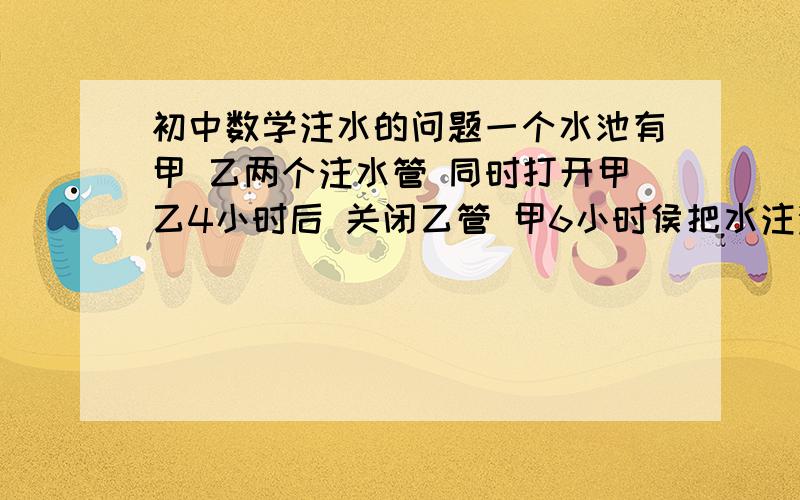 初中数学注水的问题一个水池有甲 乙两个注水管 同时打开甲乙4小时后 关闭乙管 甲6小时侯把水注满 已知 甲开2.5小时和