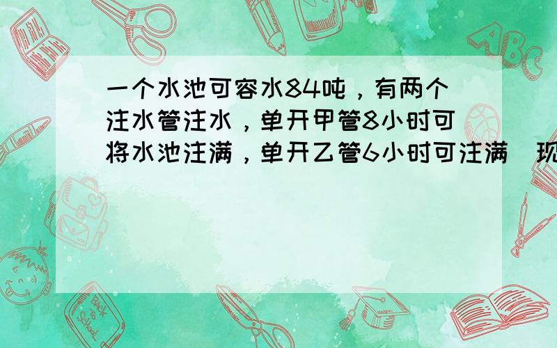 一个水池可容水84吨，有两个注水管注水，单开甲管8小时可将水池注满，单开乙管6小时可注满．现在同时打开两个水管，几小时后