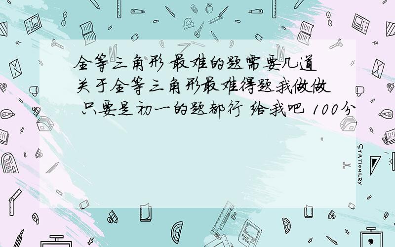 全等三角形 最难的题需要几道关于全等三角形最难得题我做做 只要是初一的题都行 给我吧 100分